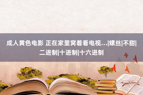 成人黄色电影 正在家里窝着看电视...|螺丝|不甜|二进制|十进制|十六进制