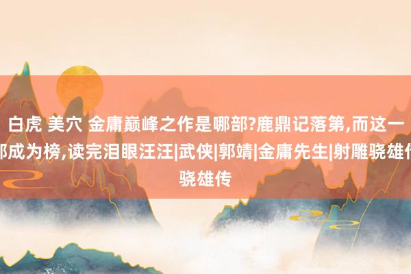 白虎 美穴 金庸巅峰之作是哪部?鹿鼎记落第，而这一部成为榜，读完泪眼汪汪|武侠|郭靖|金庸先生|射雕骁雄传
