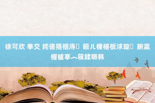 徐可欣 拳交 姹傞箍榧庤鍛ㄦ槦椹板浗璇腑瀛楃櫨搴︿簯鍒嗕韩