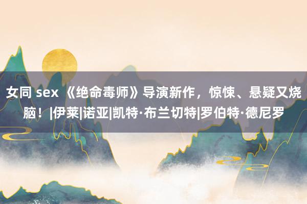 女同 sex 《绝命毒师》导演新作，惊悚、悬疑又烧脑！|伊莱|诺亚|凯特·布兰切特|罗伯特·德尼罗