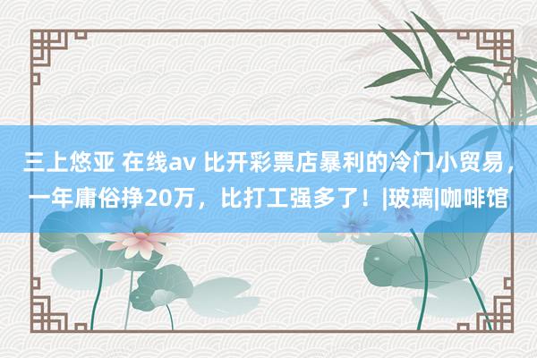 三上悠亚 在线av 比开彩票店暴利的冷门小贸易，一年庸俗挣20万，比打工强多了！|玻璃|咖啡馆