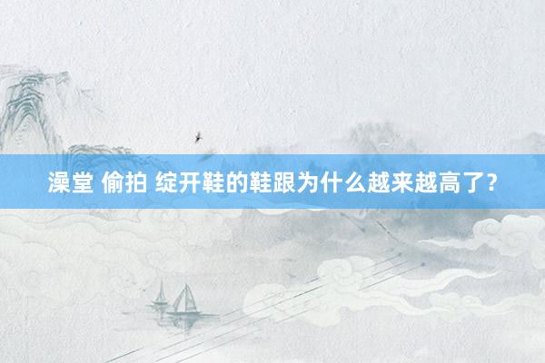 澡堂 偷拍 绽开鞋的鞋跟为什么越来越高了？