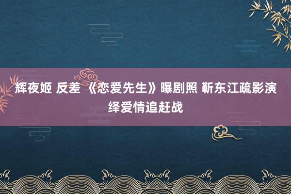 辉夜姬 反差 《恋爱先生》曝剧照 靳东江疏影演绎爱情追赶战