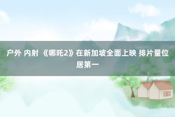 户外 内射 《哪吒2》在新加坡全面上映 排片量位居第一