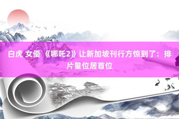 白虎 女優 《哪吒2》让新加坡刊行方惊到了：排片量位居首位