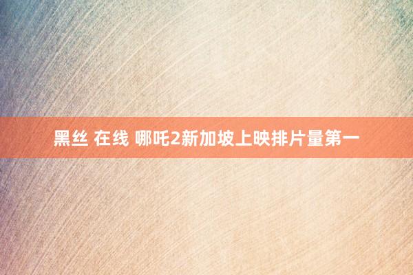 黑丝 在线 哪吒2新加坡上映排片量第一