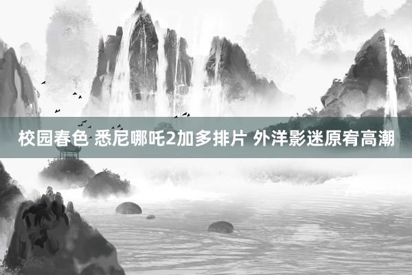 校园春色 悉尼哪吒2加多排片 外洋影迷原宥高潮