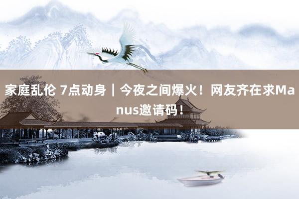 家庭乱伦 7点动身｜今夜之间爆火！网友齐在求Manus邀请码！