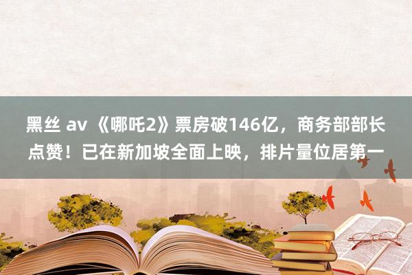黑丝 av 《哪吒2》票房破146亿，商务部部长点赞！已在新加坡全面上映，排片量位居第一