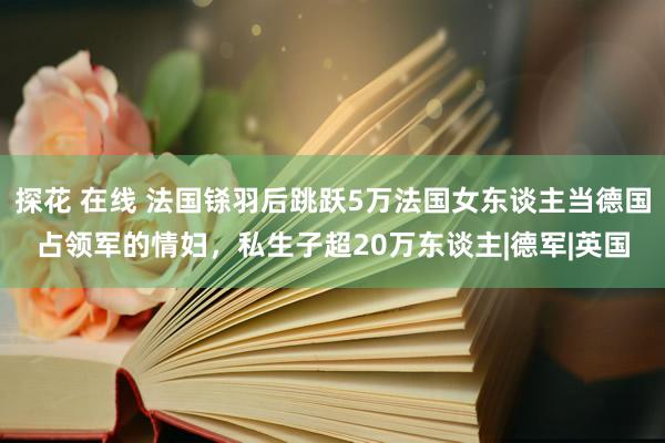 探花 在线 法国铩羽后跳跃5万法国女东谈主当德国占领军的情妇，私生子超20万东谈主|德军|英国