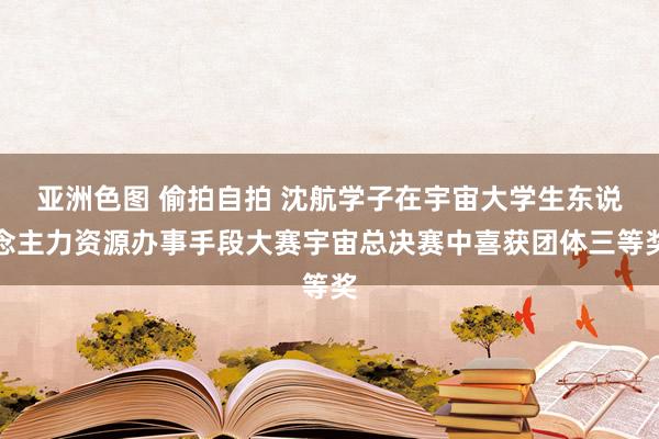 亚洲色图 偷拍自拍 沈航学子在宇宙大学生东说念主力资源办事手段大赛宇宙总决赛中喜获团体三等奖