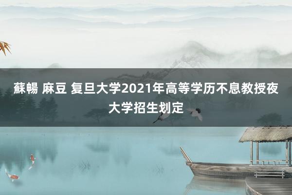 蘇暢 麻豆 复旦大学2021年高等学历不息教授夜大学招生划定