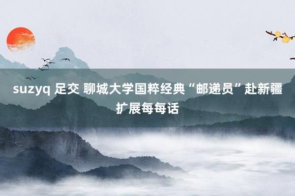 suzyq 足交 聊城大学国粹经典“邮递员”赴新疆扩展每每话