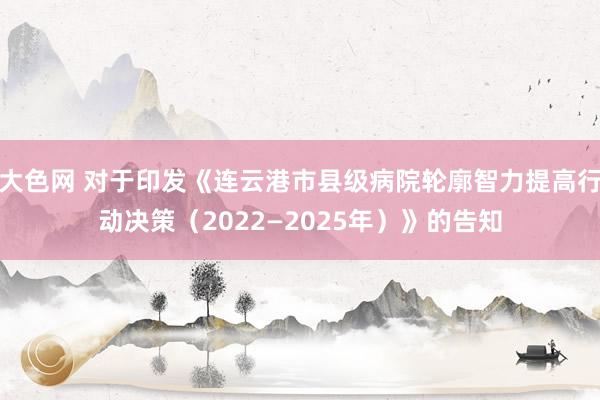 大色网 对于印发《连云港市县级病院轮廓智力提高行动决策（2022—2025年）》的告知