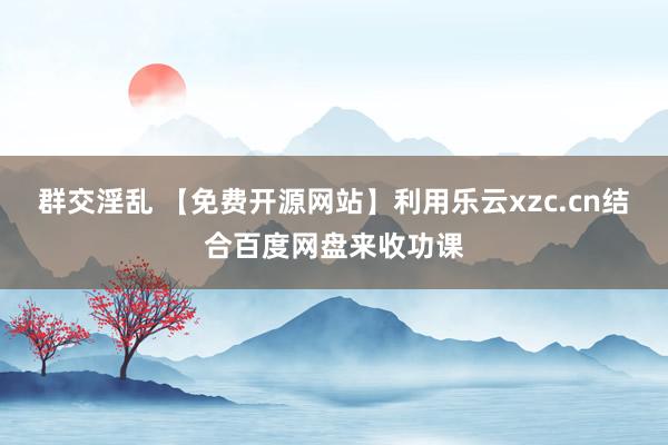 群交淫乱 【免费开源网站】利用乐云xzc.cn结合百度网盘来收功课