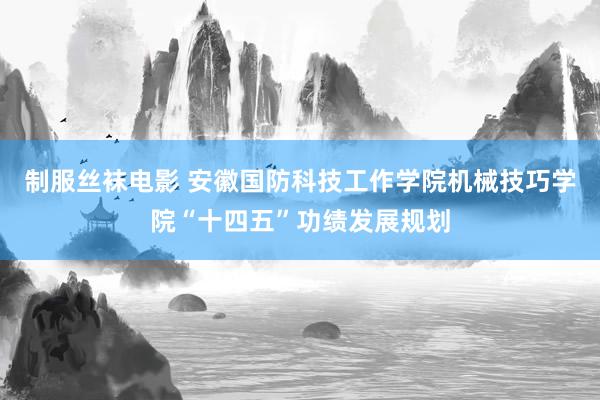 制服丝袜电影 安徽国防科技工作学院机械技巧学院“十四五”功绩发展规划