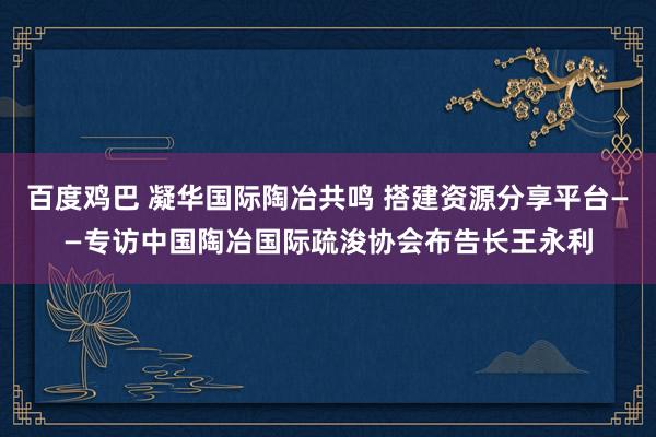 百度鸡巴 凝华国际陶冶共鸣 搭建资源分享平台——专访中国陶冶国际疏浚协会布告长王永利