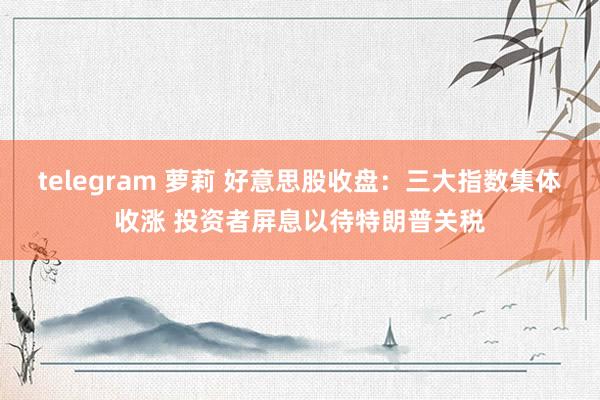 telegram 萝莉 好意思股收盘：三大指数集体收涨 投资者屏息以待特朗普关税
