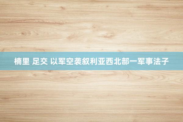 楠里 足交 以军空袭叙利亚西北部一军事法子