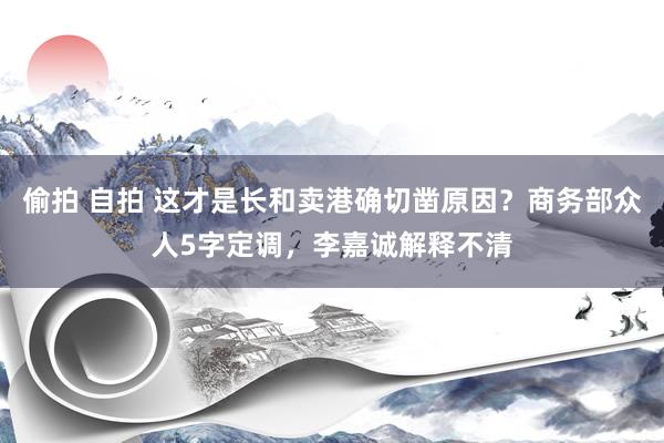偷拍 自拍 这才是长和卖港确切凿原因？商务部众人5字定调，李嘉诚解释不清