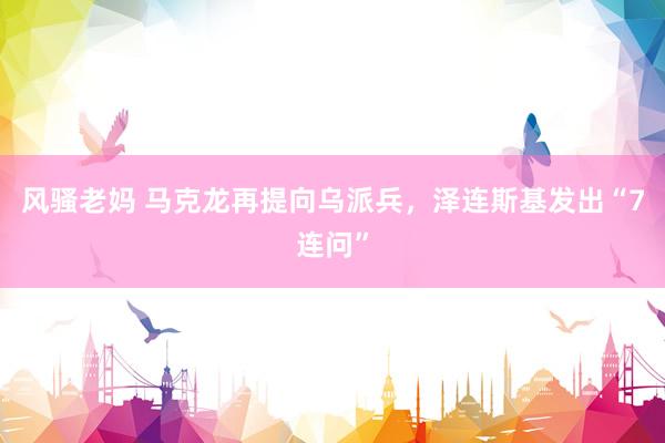 风骚老妈 马克龙再提向乌派兵，泽连斯基发出“7连问”