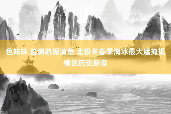 色妹妹 监测数据清楚 北极冬春季海冰最大遮掩规模创历史新低