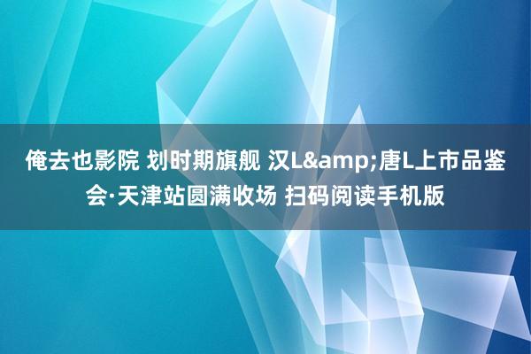 俺去也影院 划时期旗舰 汉L&唐L上市品鉴会·天津站圆满收场 扫码阅读手机版