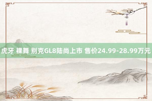 虎牙 裸舞 别克GL8陆尚上市 售价24.99-28.99万元