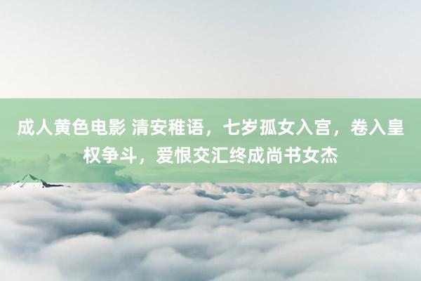 成人黄色电影 清安稚语，七岁孤女入宫，卷入皇权争斗，爱恨交汇终成尚书女杰