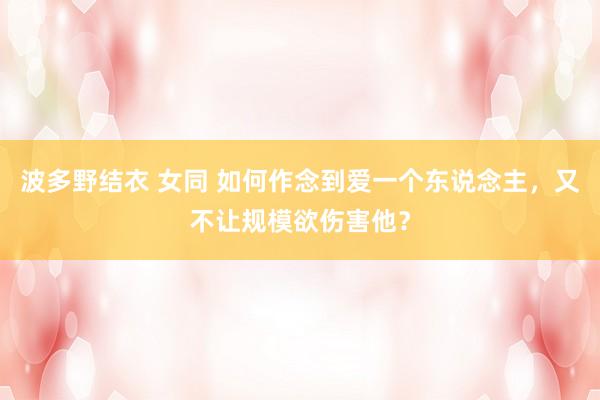 波多野结衣 女同 如何作念到爱一个东说念主，又不让规模欲伤害他？