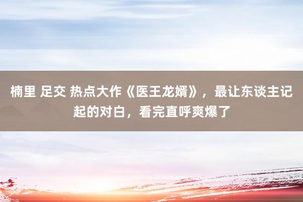 楠里 足交 热点大作《医王龙婿》，最让东谈主记起的对白，看完直呼爽爆了