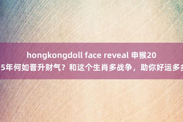 hongkongdoll face reveal 申猴2025年何如晋升财气？和这个生肖多战争，助你好运多多
