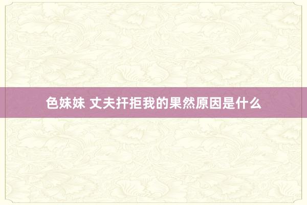 色妹妹 丈夫扞拒我的果然原因是什么