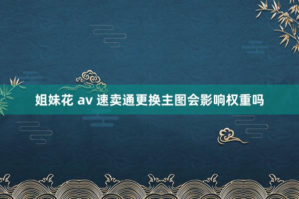 姐妹花 av 速卖通更换主图会影响权重吗