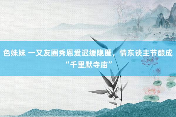 色妹妹 一又友圈秀恩爱迟缓隐匿，情东谈主节酿成“千里默寺庙”