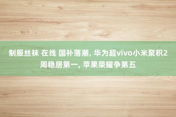 制服丝袜 在线 国补落潮， 华为超vivo小米聚积2周稳居第一， 苹果荣耀争第五