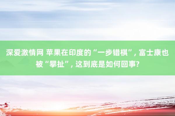 深爱激情网 苹果在印度的“一步错棋”， 富士康也被“攀扯”， 这到底是如何回事?
