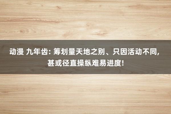 动漫 九年齿: 筹划量天地之别、只因活动不同， 甚或径直操纵难易进度!