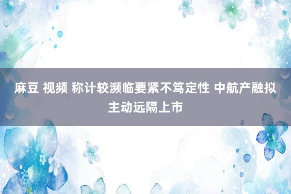 麻豆 视频 称计较濒临要紧不笃定性 中航产融拟主动远隔上市