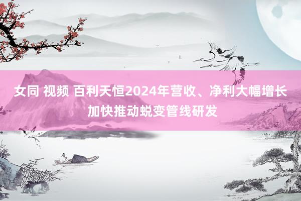 女同 视频 百利天恒2024年营收、净利大幅增长 加快推动蜕变管线研发
