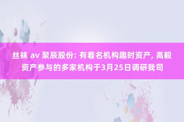 丝袜 av 聚辰股份: 有着名机构趣时资产， 高毅资产参与的多家机构于3月25日调研我司