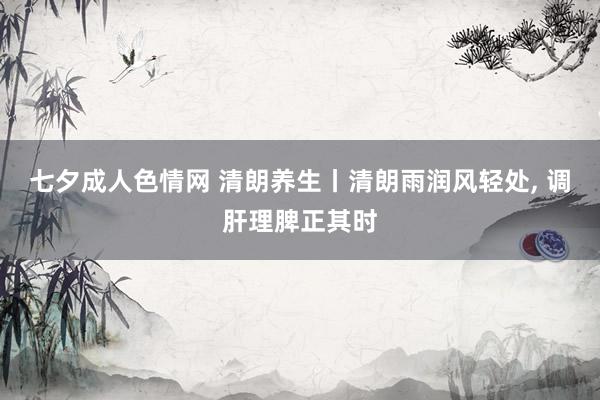 七夕成人色情网 清朗养生丨清朗雨润风轻处， 调肝理脾正其时