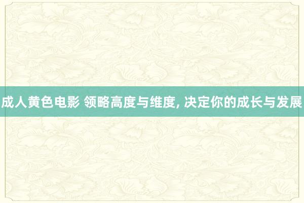 成人黄色电影 领略高度与维度， 决定你的成长与发展