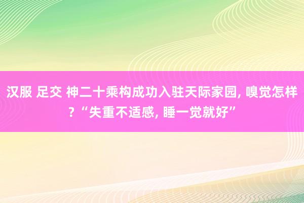 汉服 足交 神二十乘构成功入驻天际家园， 嗅觉怎样? “失重不适感， 睡一觉就好”