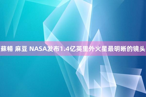 蘇暢 麻豆 NASA发布1.4亿英里外火星最明晰的镜头