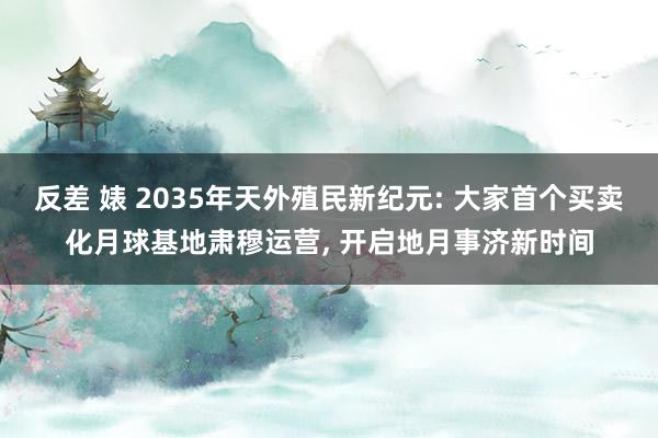 反差 婊 2035年天外殖民新纪元: 大家首个买卖化月球基地肃穆运营， 开启地月事济新时间