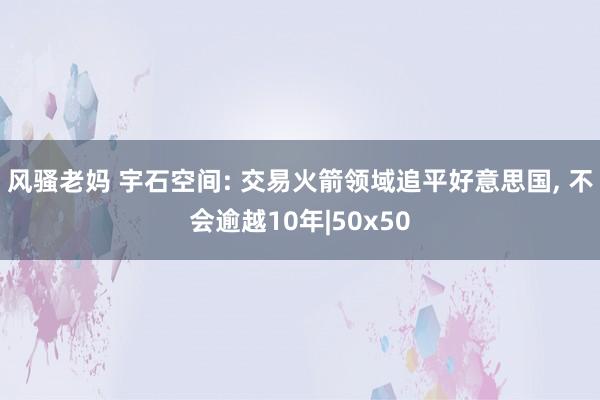 风骚老妈 宇石空间: 交易火箭领域追平好意思国， 不会逾越10年|50x50