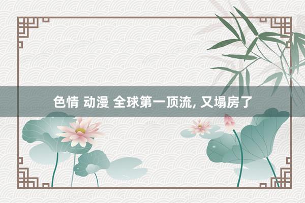 色情 动漫 全球第一顶流， 又塌房了