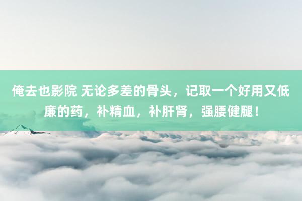 俺去也影院 无论多差的骨头，记取一个好用又低廉的药，补精血，补肝肾，强腰健腿！