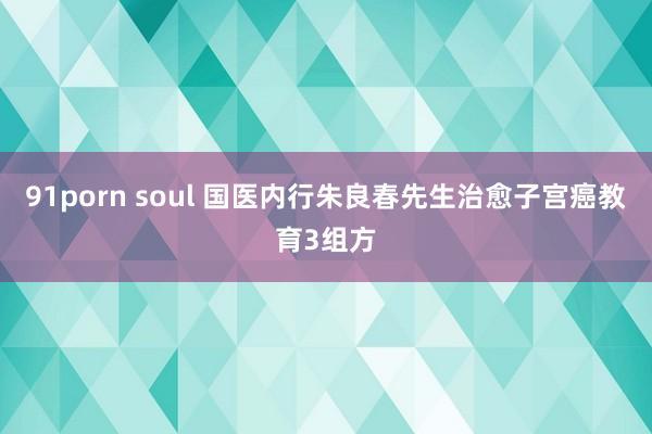 91porn soul 国医内行朱良春先生治愈子宫癌教育3组方